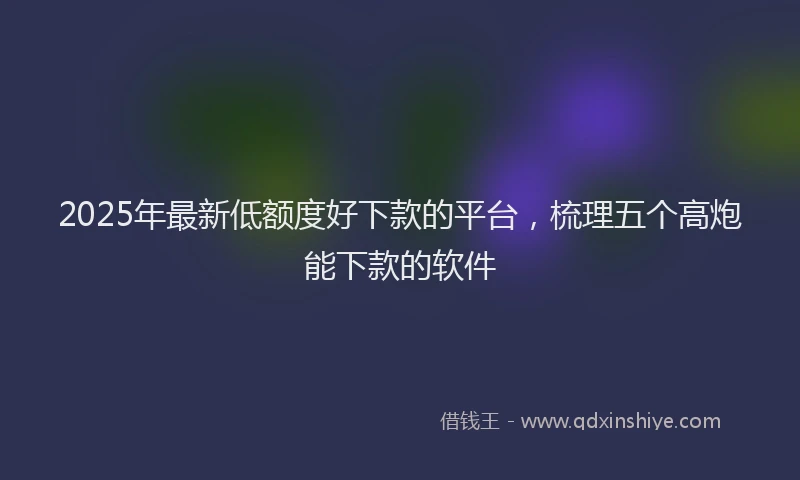 2025年最新低额度好下款的平台，梳理五个高炮能下款的软件