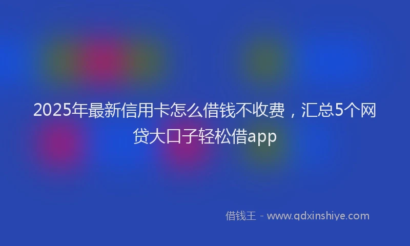 2025年最新信用卡怎么借钱不收费，汇总5个网贷大口子轻松借app