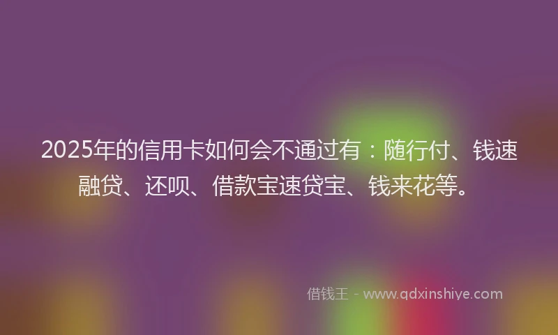 2025年的信用卡如何会不通过有：随行付、钱速融贷、还呗、借款宝速贷宝、钱来花等。