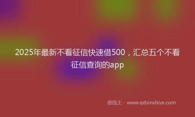 2025年最新不看征信快速借500，汇总五个不看征信查询的app