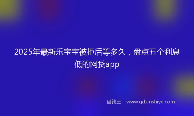 2025年最新乐宝宝被拒后等多久，盘点五个利息低的网贷app