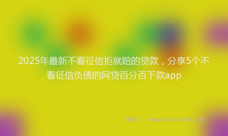 2025年最新不看征信拒就赔的贷款，分享5个不看征信负债的网贷百分百下款app