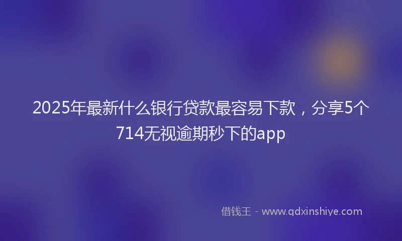 2025年最新什么银行贷款最容易下款，分享5个714无视逾期秒下的app