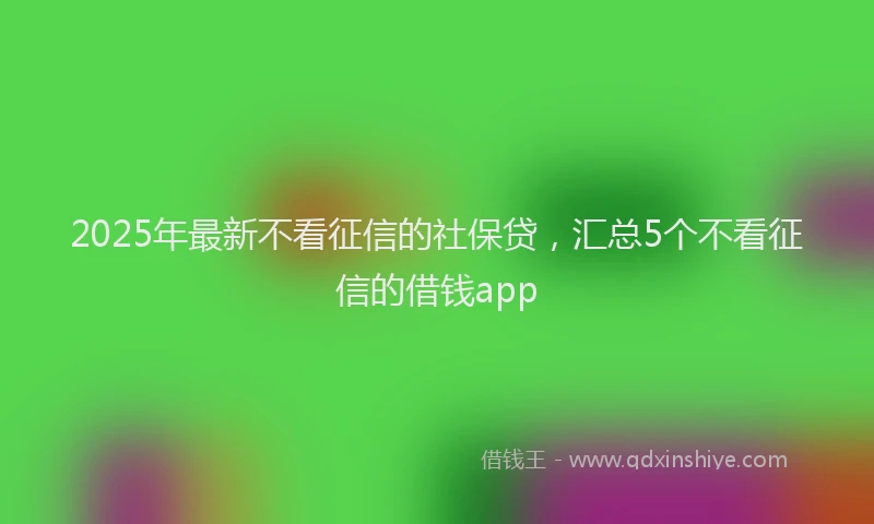 2025年最新不看征信的社保贷，汇总5个不看征信的借钱app