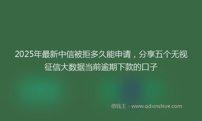 2025年最新中信被拒多久能申请，分享五个无视征信大数据当前逾期下款的口子