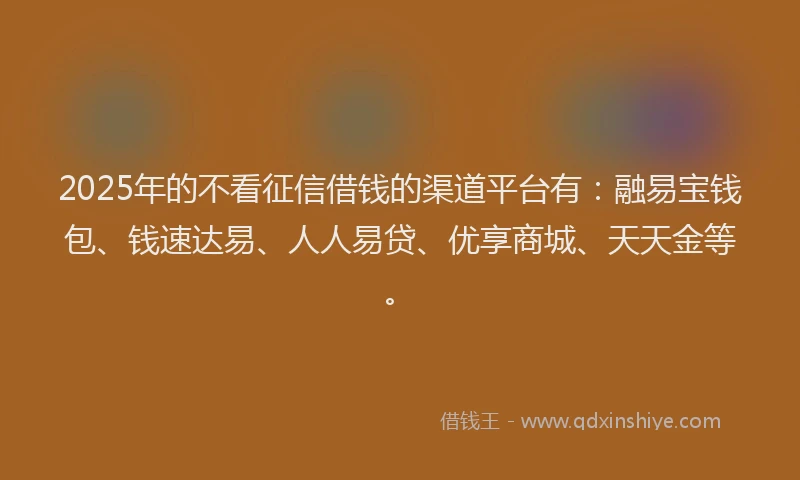 2025年的不看征信借钱的渠道平台有：融易宝钱包、钱速达易、人人易贷、优享商城、天天金等。