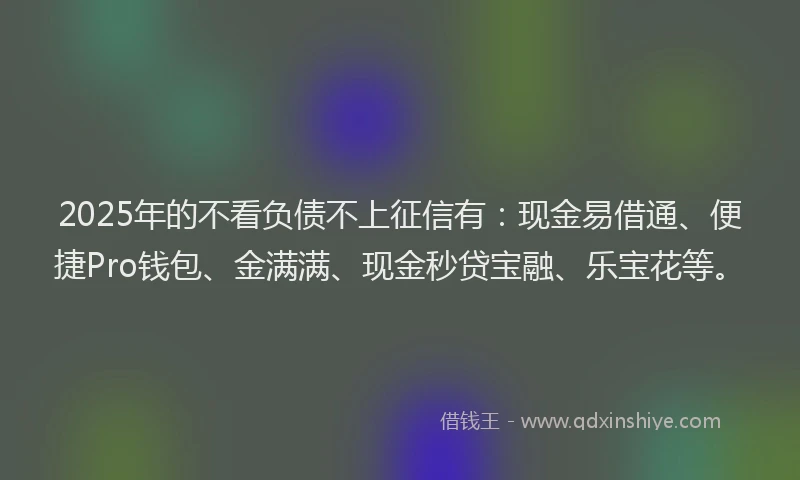 2025年的不看负债不上征信有：现金易借通、便捷Pro钱包、金满满、现金秒贷宝融、乐宝花等。