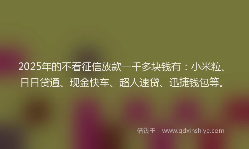 2025年的不看征信放款一千多块钱有：小米粒、日日贷通、现金快车、超人速贷、迅捷钱包等。