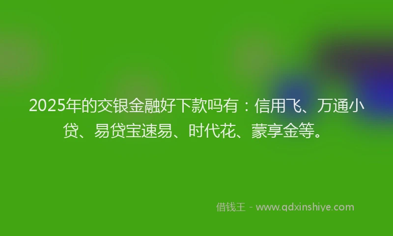 2025年的交银金融好下款吗有：信用飞、万通小贷、易贷宝速易、时代花、蒙享金等。