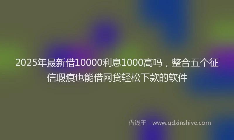 2025年最新借10000利息1000高吗，整合五个征信瑕疵也能借网贷轻松下款的软件