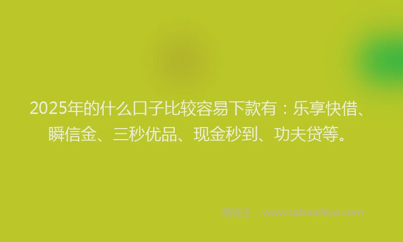 2025年的什么口子比较容易下款有：乐享快借、瞬信金、三秒优品、现金秒到、功夫贷等。
