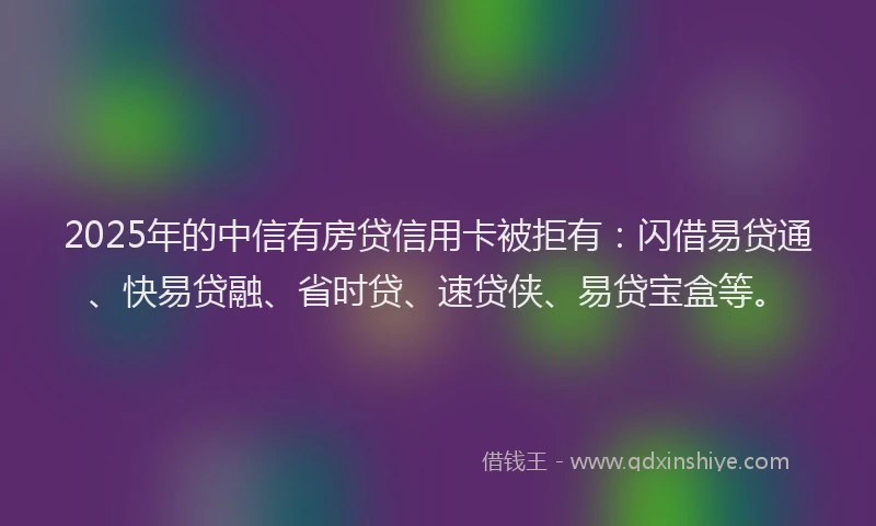 2025年的中信有房贷信用卡被拒有：闪借易贷通、快易贷融、省时贷、速贷侠、易贷宝盒等。
