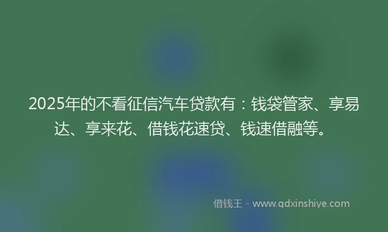 2025年的不看征信汽车贷款有：钱袋管家、享易达、享来花、借钱花速贷、钱速借融等。