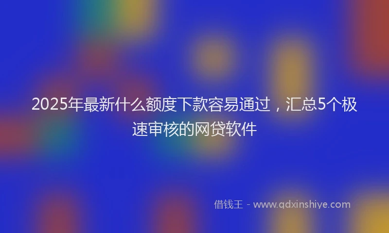 2025年最新什么额度下款容易通过，汇总5个极速审核的网贷软件