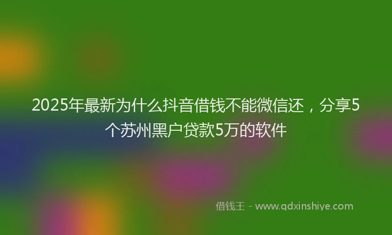 2025年最新为什么抖音借钱不能微信还，分享5个苏州黑户贷款5万的软件