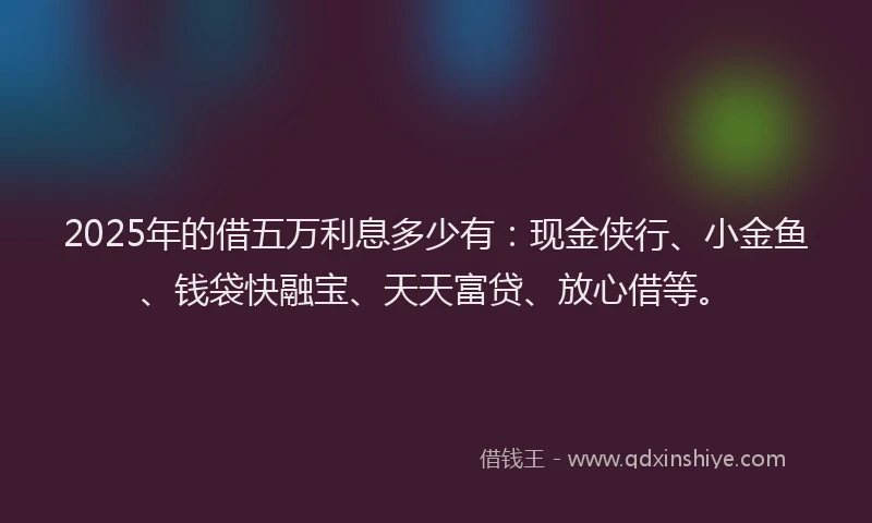 2025年的借五万利息多少有：现金侠行、小金鱼、钱袋快融宝、天天富贷、放心借等。