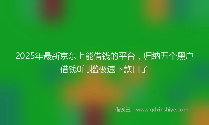 2025年最新京东上能借钱的平台，归纳五个黑户借钱0门槛极速下款口子