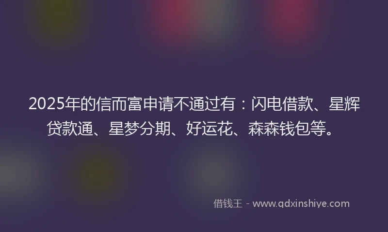 2025年的信而富申请不通过有：闪电借款、星辉贷款通、星梦分期、好运花、森森钱包等。