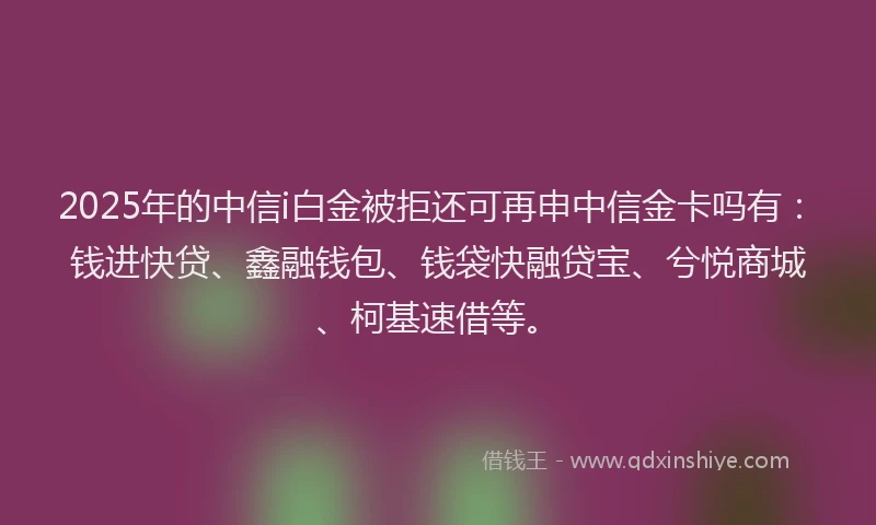 2025年的中信i白金被拒还可再申中信金卡吗有：钱进快贷、鑫融钱包、钱袋快融贷宝、兮悦商城、柯基速借等。