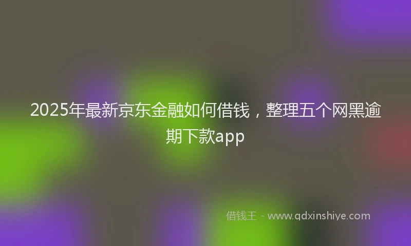 2025年最新京东金融如何借钱，整理五个网黑逾期下款app