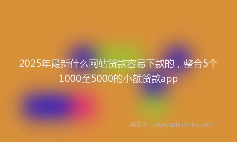 2025年最新什么网站贷款容易下款的，整合5个1000至5000的小额贷款app