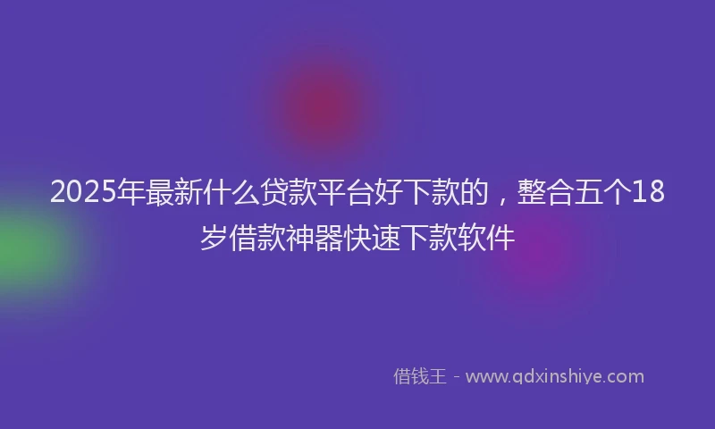 2025年最新什么贷款平台好下款的，整合五个18岁借款神器快速下款软件