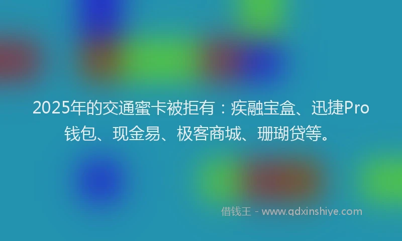 2025年的交通蜜卡被拒有：疾融宝盒、迅捷Pro钱包、现金易、极客商城、珊瑚贷等。