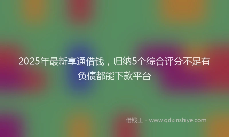 2025年最新享通借钱，归纳5个综合评分不足有负债都能下款平台