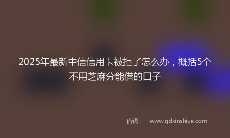 2025年最新中信信用卡被拒了怎么办，概括5个不用芝麻分能借的口子