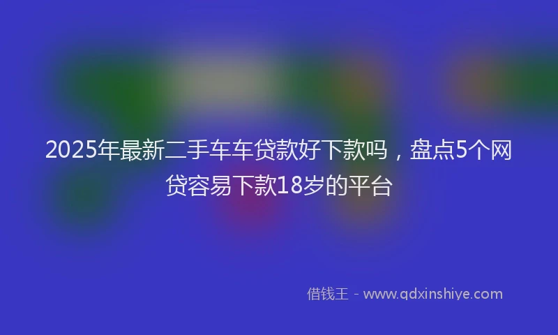2025年最新二手车车贷款好下款吗，盘点5个网贷容易下款18岁的平台
