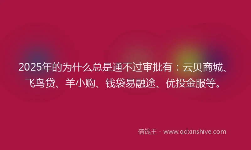 2025年的为什么总是通不过审批有：云贝商城、飞鸟贷、羊小购、钱袋易融途、优投金服等。