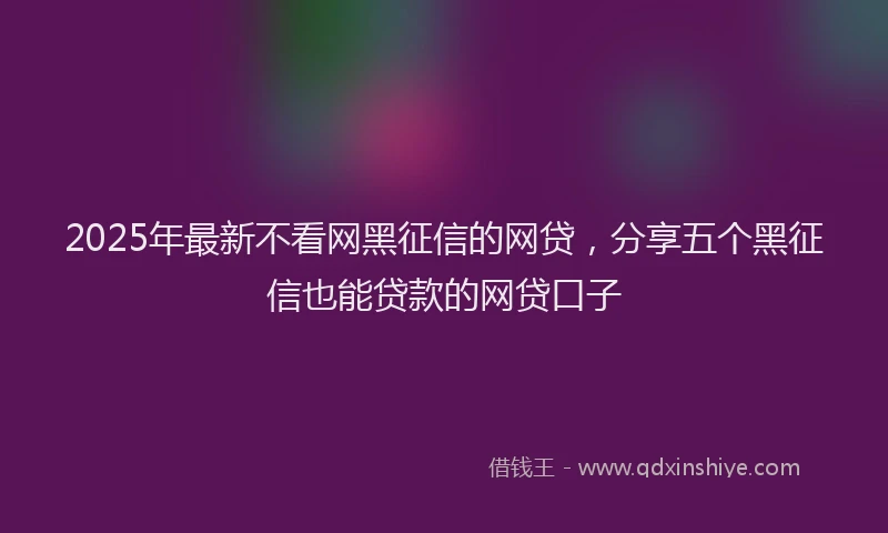 2025年最新不看网黑征信的网贷，分享五个黑征信也能贷款的网贷口子
