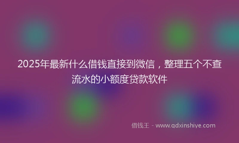 2025年最新什么借钱直接到微信，整理五个不查流水的小额度贷款软件