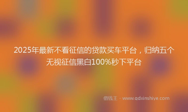 2025年最新不看征信的贷款买车平台，归纳五个无视征信黑白100%秒下平台