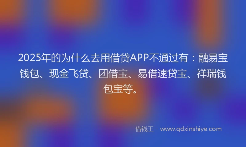 2025年的为什么去用借贷APP不通过有：融易宝钱包、现金飞贷、团借宝、易借速贷宝、祥瑞钱包宝等。