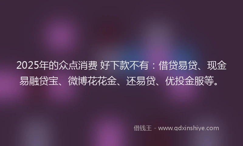 2025年的众点消费 好下款不有：借贷易贷、现金易融贷宝、微博花花金、还易贷、优投金服等。