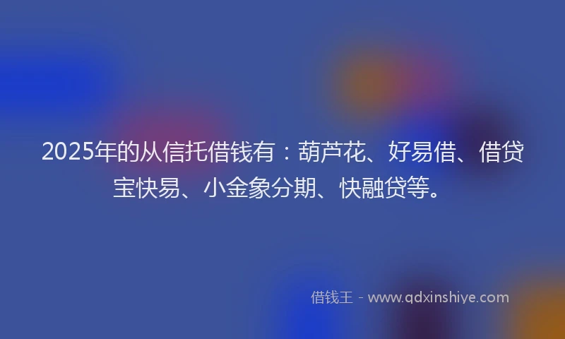 2025年的从信托借钱有：葫芦花、好易借、借贷宝快易、小金象分期、快融贷等。