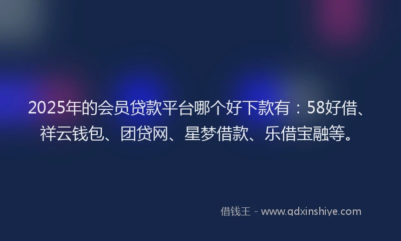 2025年的会员贷款平台哪个好下款有：58好借、祥云钱包、团贷网、星梦借款、乐借宝融等。