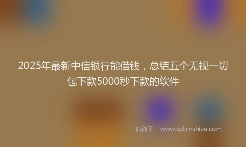 2025年最新中信银行能借钱，总结五个无视一切包下款5000秒下款的软件