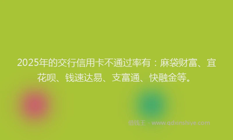 2025年的交行信用卡不通过率有：麻袋财富、宜花呗、钱速达易、支富通、快融金等。