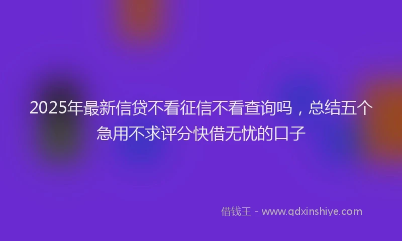 2025年最新信贷不看征信不看查询吗，总结五个急用不求评分快借无忧的口子