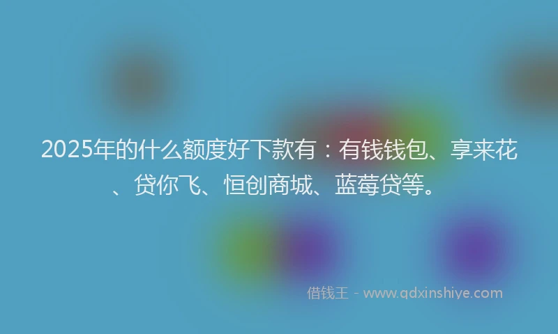 2025年的什么额度好下款有：有钱钱包、享来花、贷你飞、恒创商城、蓝莓贷等。