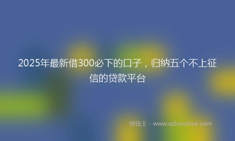 2025年最新借300必下的口子，归纳五个不上征信的贷款平台
