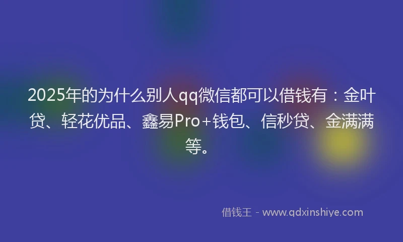 2025年的为什么别人qq微信都可以借钱有：金叶贷、轻花优品、鑫易Pro+钱包、信秒贷、金满满等。