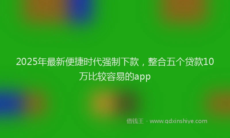 2025年最新便捷时代强制下款，整合五个贷款10万比较容易的app