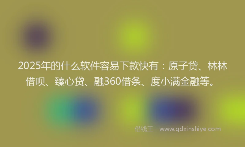 2025年的什么软件容易下款快有：原子贷、林林借呗、臻心贷、融360借条、度小满金融等。