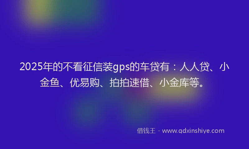 2025年的不看征信装gps的车贷有：人人贷、小金鱼、优易购、拍拍速借、小金库等。
