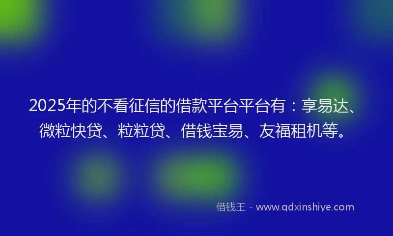 2025年的不看征信的借款平台平台有：享易达、微粒快贷、粒粒贷、借钱宝易、友福租机等。