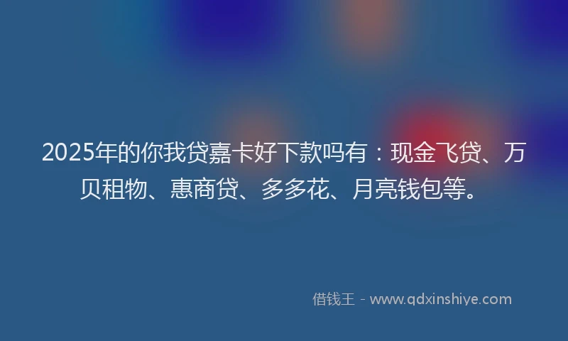 2025年的你我贷嘉卡好下款吗有：现金飞贷、万贝租物、惠商贷、多多花、月亮钱包等。
