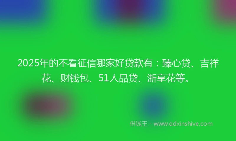 2025年的不看征信哪家好贷款有：臻心贷、吉祥花、财钱包、51人品贷、浙享花等。